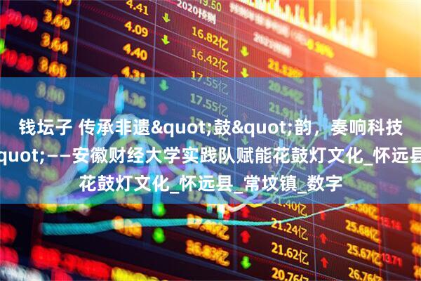 钱坛子 传承非遗"鼓"韵，奏响科技"新声"——安徽财经大学实践队赋能花鼓灯文化_怀远县_常坟镇_数字