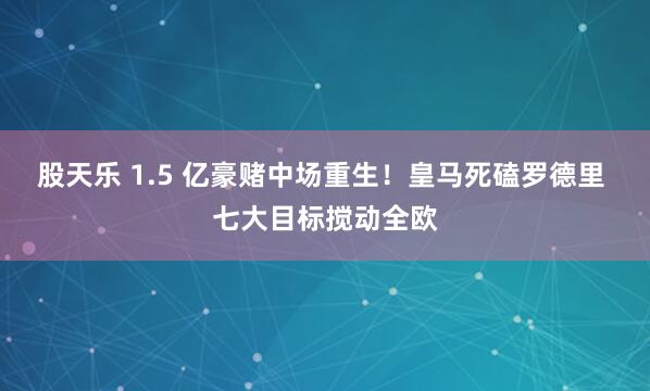股天乐 1.5 亿豪赌中场重生！皇马死磕罗德里 七大目标搅动全欧