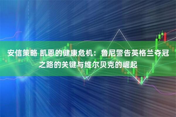 安信策略 凯恩的健康危机：鲁尼警告英格兰夺冠之路的关键与维尔贝克的崛起