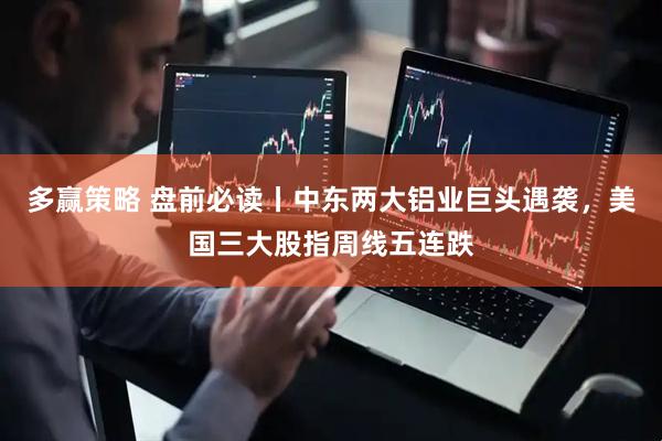 多赢策略 盘前必读丨中东两大铝业巨头遇袭，美国三大股指周线五连跌
