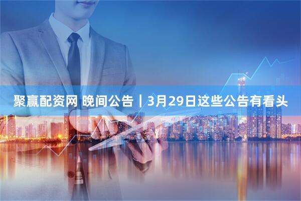 聚赢配资网 晚间公告｜3月29日这些公告有看头