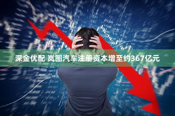 深金优配 岚图汽车注册资本增至约367亿元