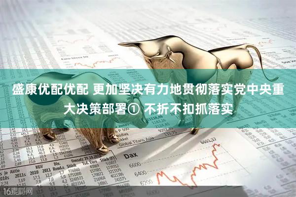 盛康优配优配 更加坚决有力地贯彻落实党中央重大决策部署① 不折不扣抓落实