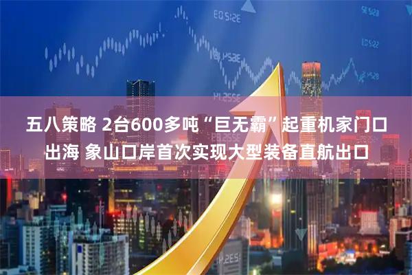五八策略 2台600多吨“巨无霸”起重机家门口出海 象山口岸首次实现大型装备直航出口