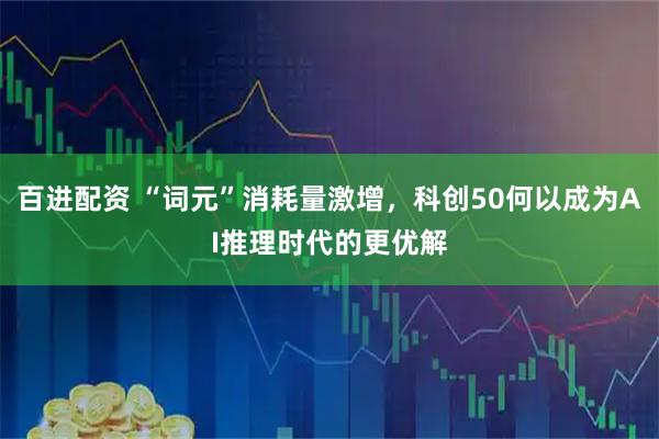 百进配资 “词元”消耗量激增，科创50何以成为AI推理时代的更优解