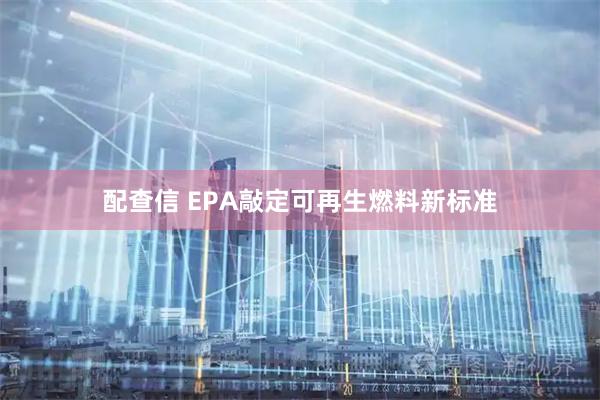配查信 EPA敲定可再生燃料新标准