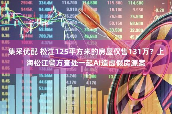 集采优配 松江125平方米的房屋仅售131万？上海松江警方查处一起AI造虚假房源案