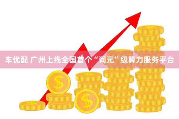 车优配 广州上线全国首个“词元”级算力服务平台
