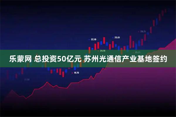 乐蒙网 总投资50亿元 苏州光通信产业基地签约