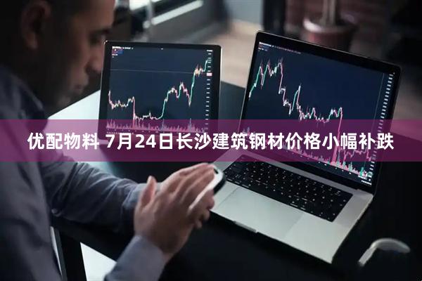优配物料 7月24日长沙建筑钢材价格小幅补跌