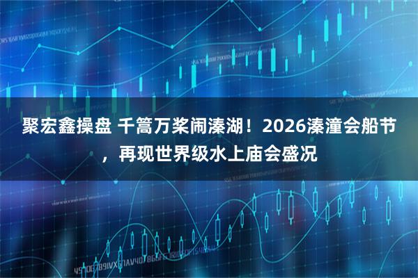 聚宏鑫操盘 千篙万桨闹溱湖！2026溱潼会船节，再现世界级水上庙会盛况