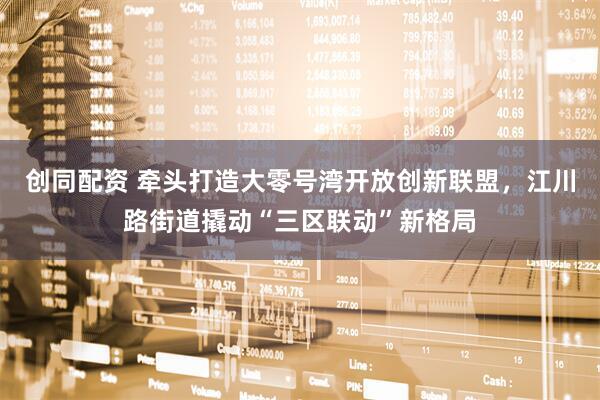 创同配资 牵头打造大零号湾开放创新联盟，江川路街道撬动“三区联动”新格局